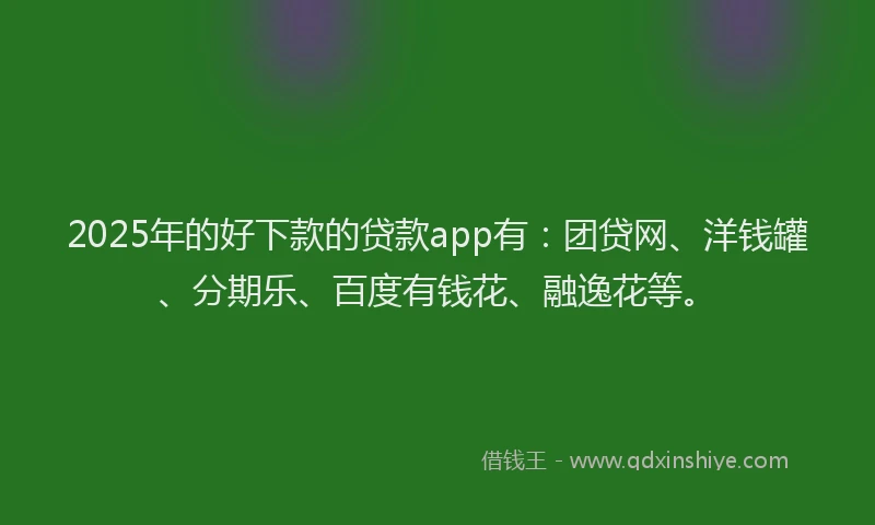 2025年的好下款的贷款app有：团贷网、洋钱罐、分期乐、百度有钱花、融逸花等。