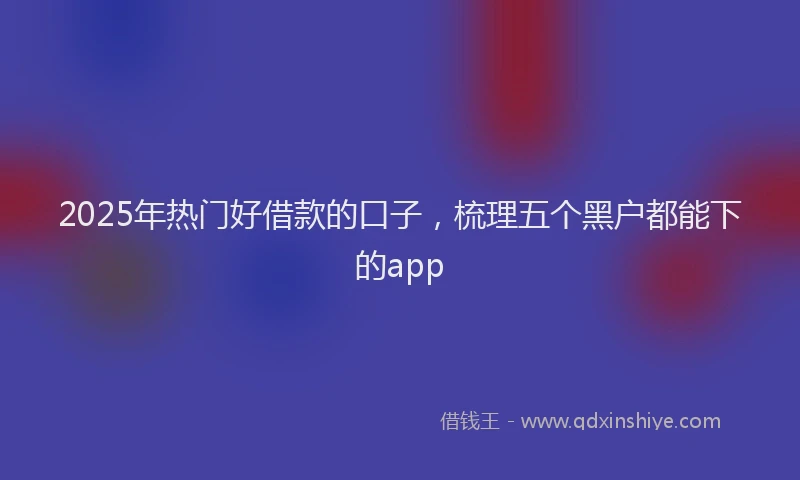 2025年热门好借款的口子，梳理五个黑户都能下的app