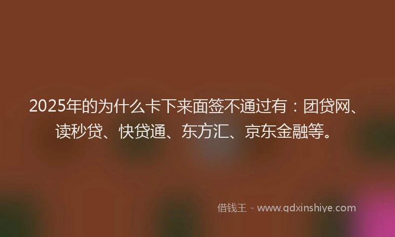 2025年的为什么卡下来面签不通过有：团贷网、读秒贷、快贷通、东方汇、京东金融等。