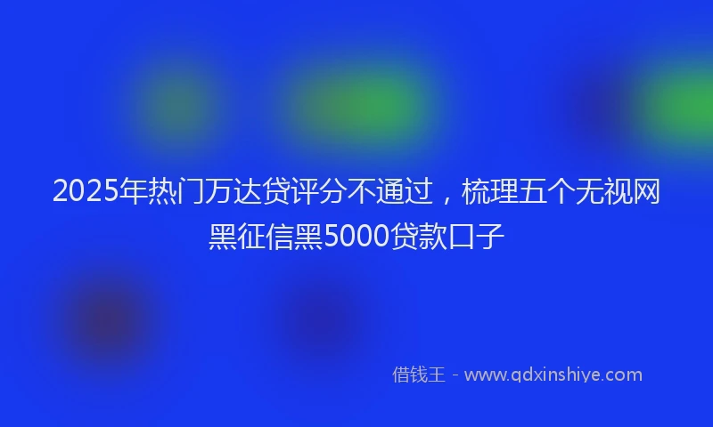 2025年热门万达贷评分不通过，梳理五个无视网黑征信黑5000贷款口子