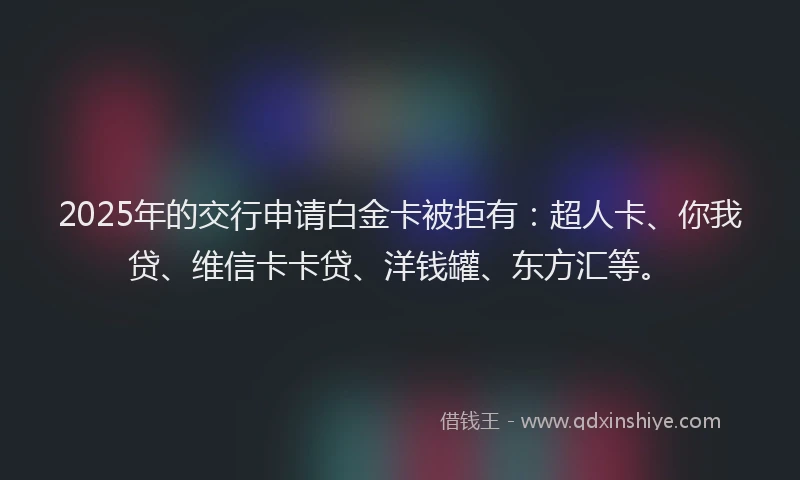 2025年的交行申请白金卡被拒有：超人卡、你我贷、维信卡卡贷、洋钱罐、东方汇等。