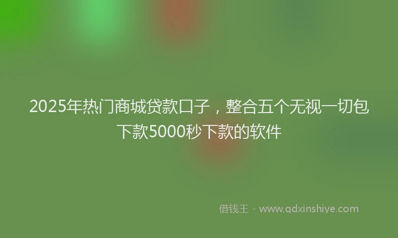 2025年热门商城贷款口子，整合五个无视一切包下款5000秒下款的软件