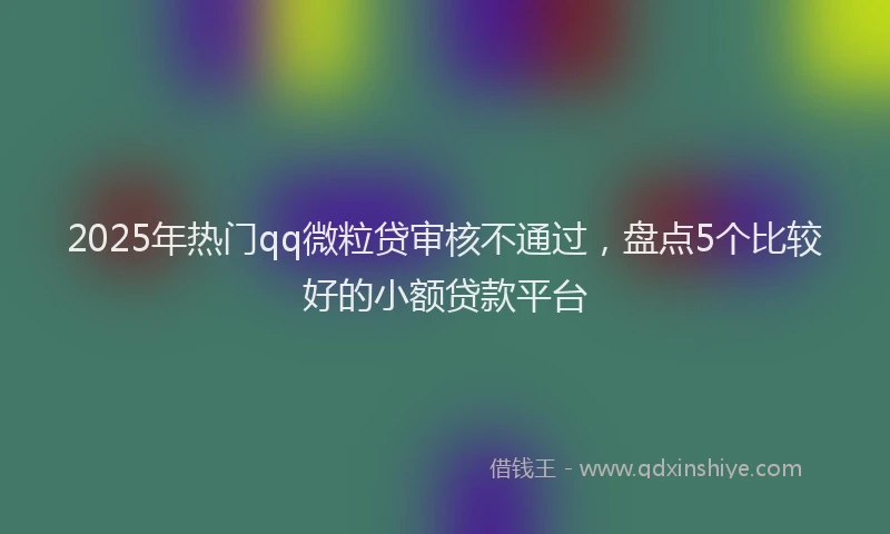 2025年热门qq微粒贷审核不通过，盘点5个比较好的小额贷款平台