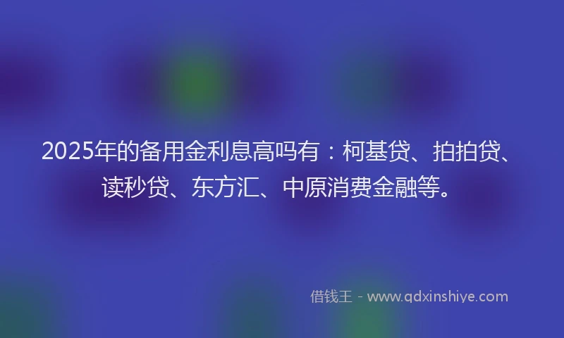 2025年的备用金利息高吗有：柯基贷、拍拍贷、读秒贷、东方汇、中原消费金融等。