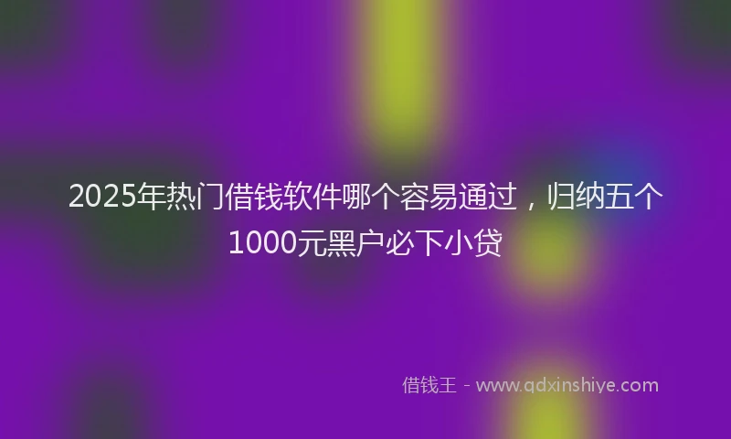 2025年热门借钱软件哪个容易通过，归纳五个1000元黑户必下小贷
