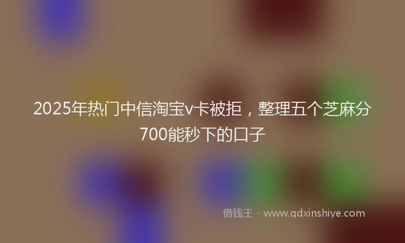 2025年热门中信淘宝v卡被拒，整理五个芝麻分700能秒下的口子