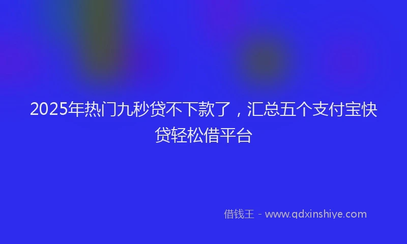2025年热门九秒贷不下款了，汇总五个支付宝快贷轻松借平台