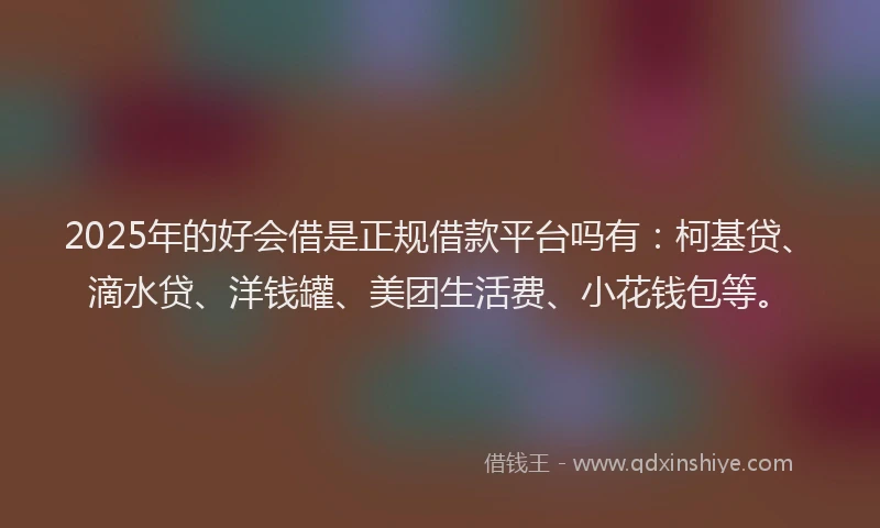 2025年的好会借是正规借款平台吗有：柯基贷、滴水贷、洋钱罐、美团生活费、小花钱包等。