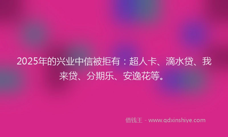 2025年的兴业中信被拒有：超人卡、滴水贷、我来贷、分期乐、安逸花等。