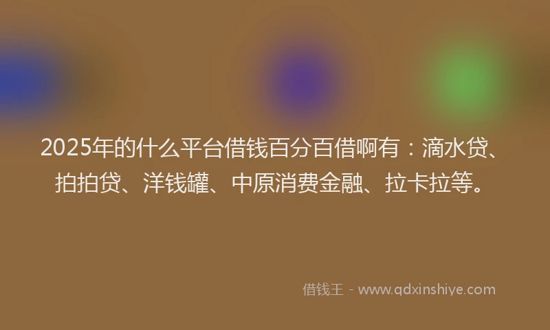 2025年的什么平台借钱百分百借啊有：滴水贷、拍拍贷、洋钱罐、中原消费金融、拉卡拉等。
