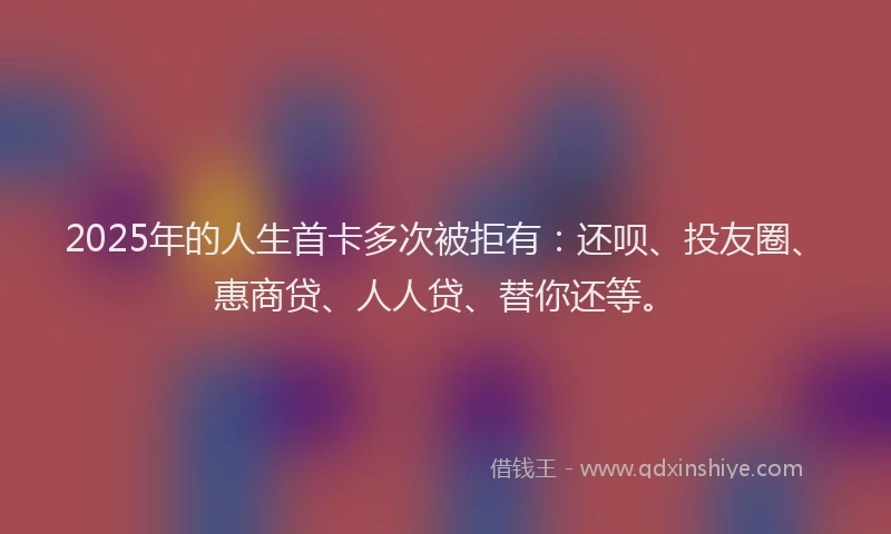 2025年的人生首卡多次被拒有：还呗、投友圈、惠商贷、人人贷、替你还等。