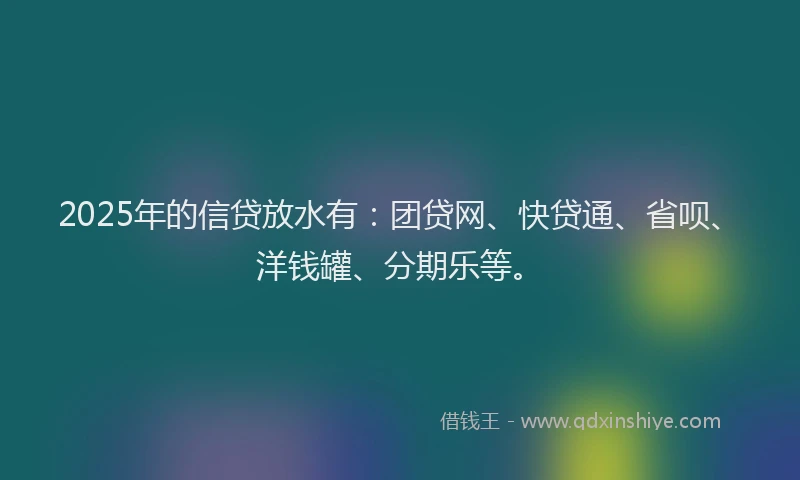 2025年的信贷放水有：团贷网、快贷通、省呗、洋钱罐、分期乐等。
