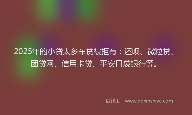 2025年的小贷太多车贷被拒有：还呗、微粒贷、团贷网、信用卡贷、平安口袋银行等。