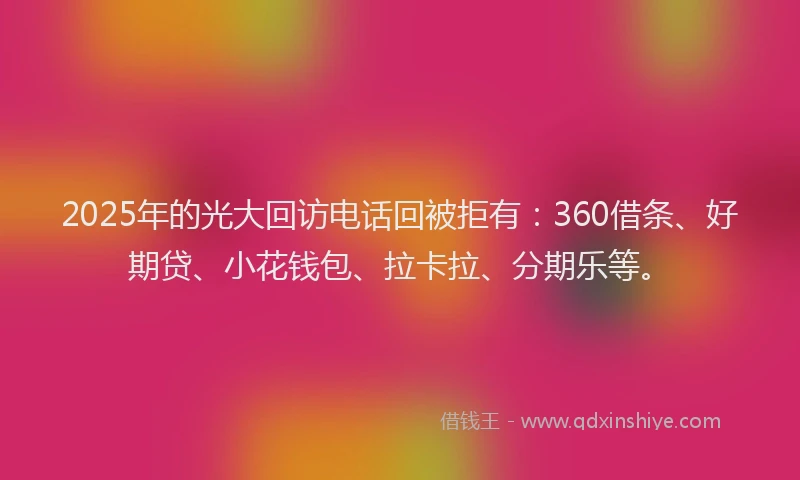 2025年的光大回访电话回被拒有：360借条、好期贷、小花钱包、拉卡拉、分期乐等。