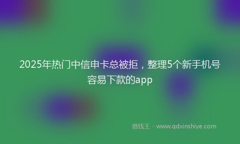 2025年热门中信申卡总被拒，整理5个新手机号容易下款的app