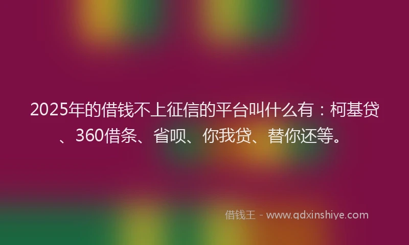 2025年的借钱不上征信的平台叫什么有：柯基贷、360借条、省呗、你我贷、替你还等。