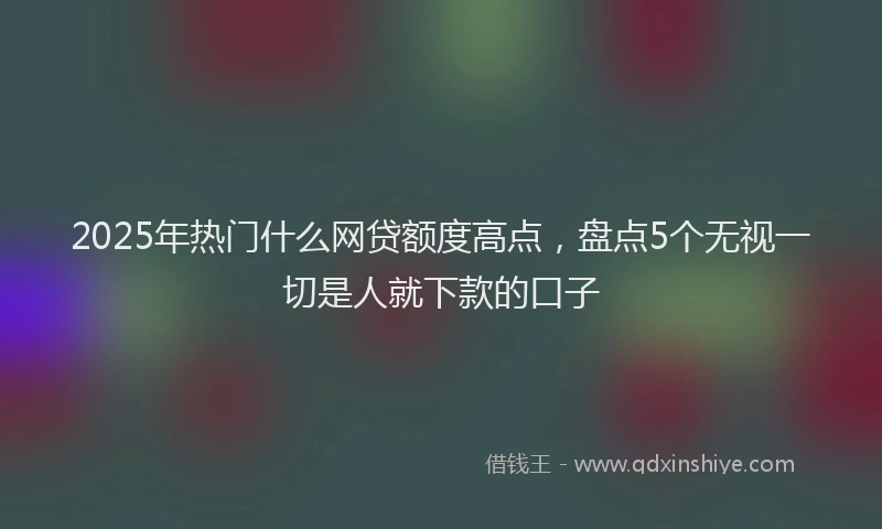 2025年热门什么网贷额度高点，盘点5个无视一切是人就下款的口子
