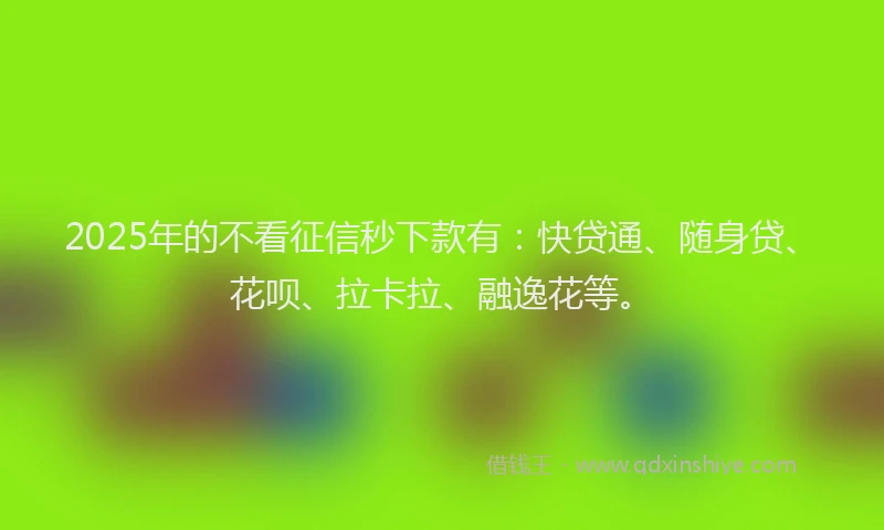 2025年的不看征信秒下款有：快贷通、随身贷、花呗、拉卡拉、融逸花等。