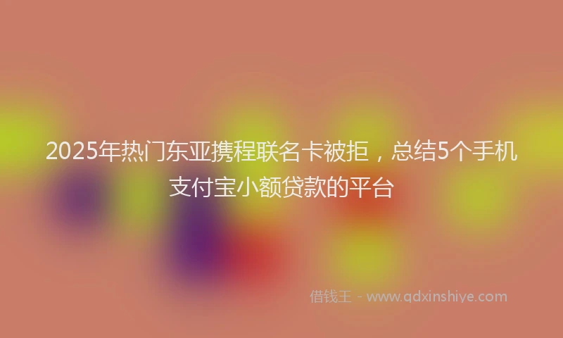 2025年热门东亚携程联名卡被拒，总结5个手机支付宝小额贷款的平台