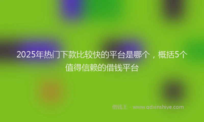 2025年热门下款比较快的平台是哪个，概括5个值得信赖的借钱平台