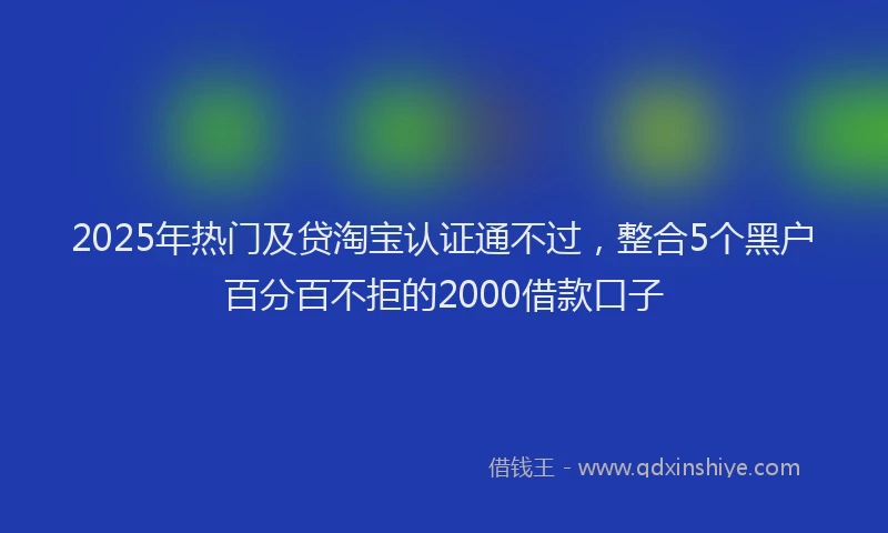 2025年热门及贷淘宝认证通不过，整合5个黑户百分百不拒的2000借款口子