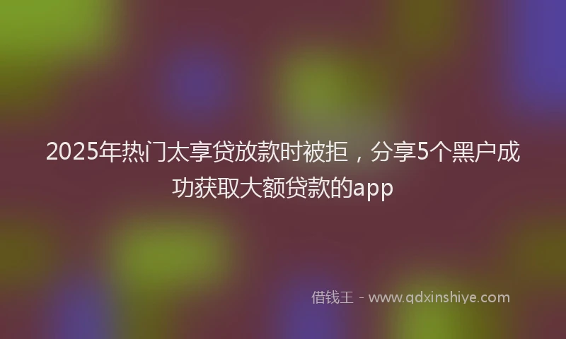 2025年热门太享贷放款时被拒，分享5个黑户成功获取大额贷款的app