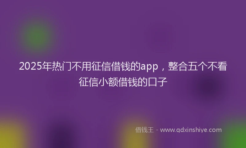 2025年热门不用征信借钱的app，整合五个不看征信小额借钱的口子