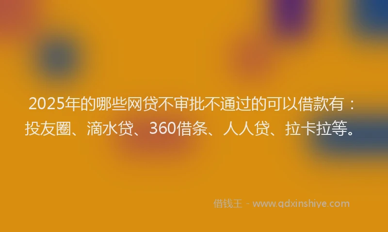 2025年的哪些网贷不审批不通过的可以借款有：投友圈、滴水贷、360借条、人人贷、拉卡拉等。