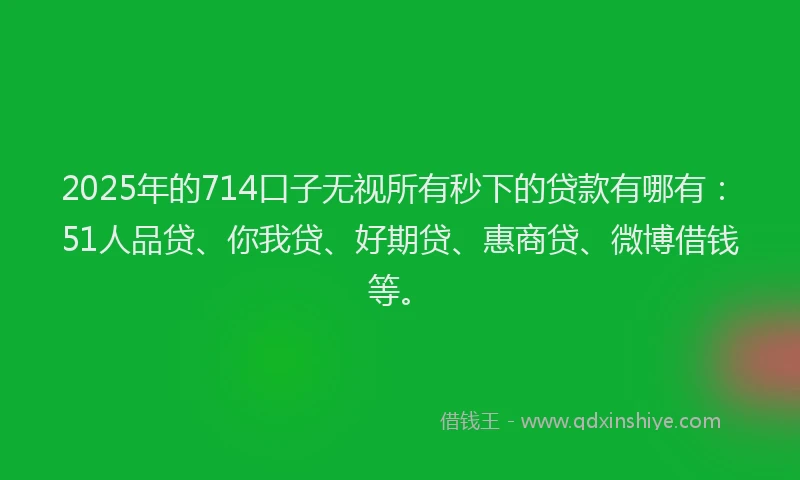 2025年的714口子无视所有秒下的贷款有哪有：51人品贷、你我贷、好期贷、惠商贷、微博借钱等。