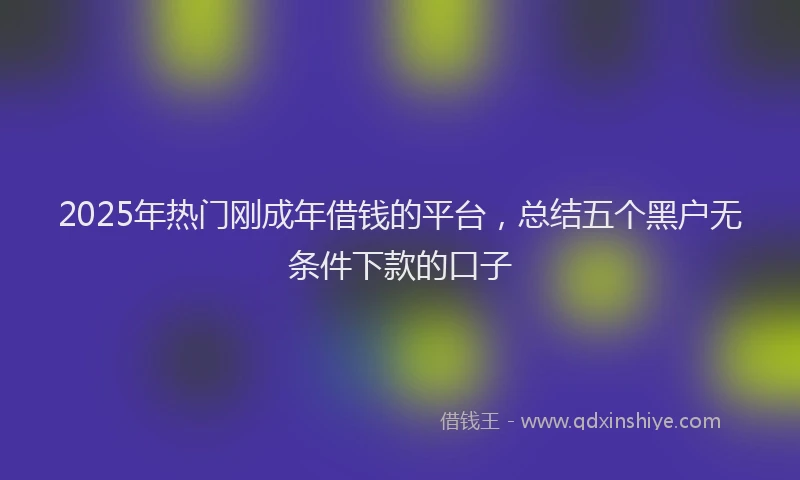 2025年热门刚成年借钱的平台，总结五个黑户无条件下款的口子