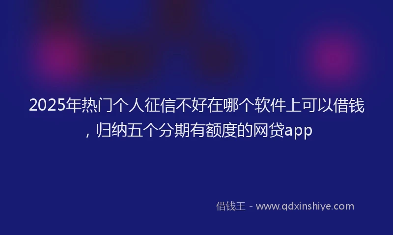 2025年热门个人征信不好在哪个软件上可以借钱，归纳五个分期有额度的网贷app
