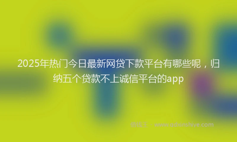 2025年热门今日最新网贷下款平台有哪些呢，归纳五个贷款不上诚信平台的app