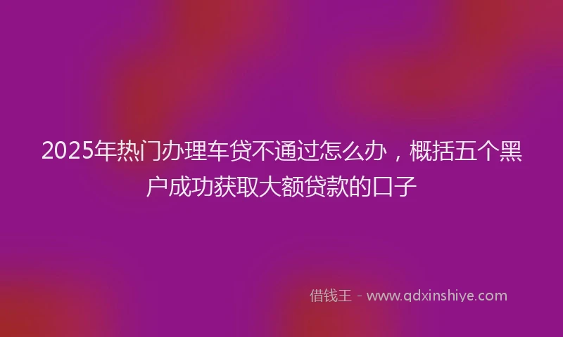 2025年热门办理车贷不通过怎么办，概括五个黑户成功获取大额贷款的口子