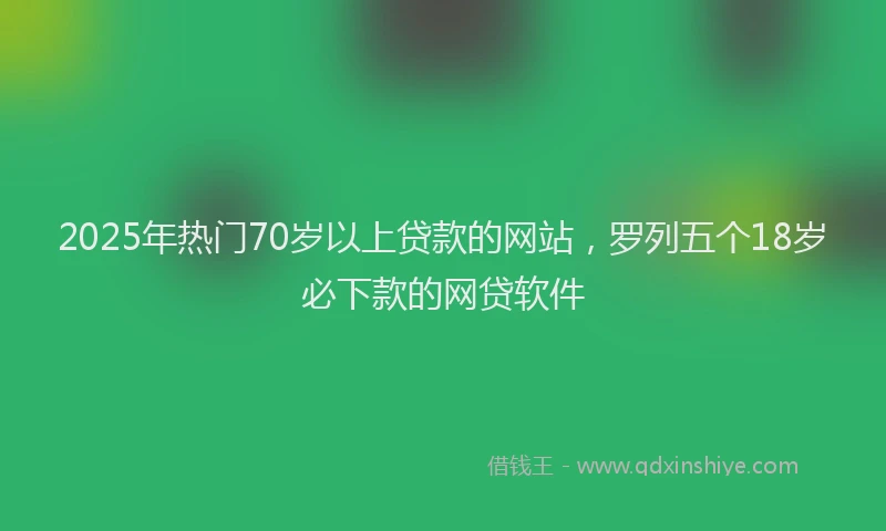 2025年热门70岁以上贷款的网站，罗列五个18岁必下款的网贷软件