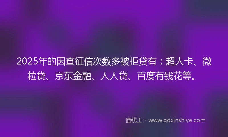 2025年的因查征信次数多被拒贷有：超人卡、微粒贷、京东金融、人人贷、百度有钱花等。