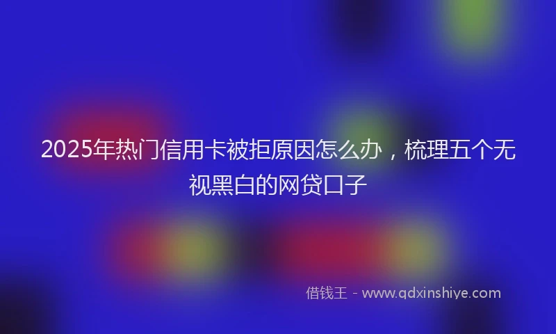 2025年热门信用卡被拒原因怎么办，梳理五个无视黑白的网贷口子