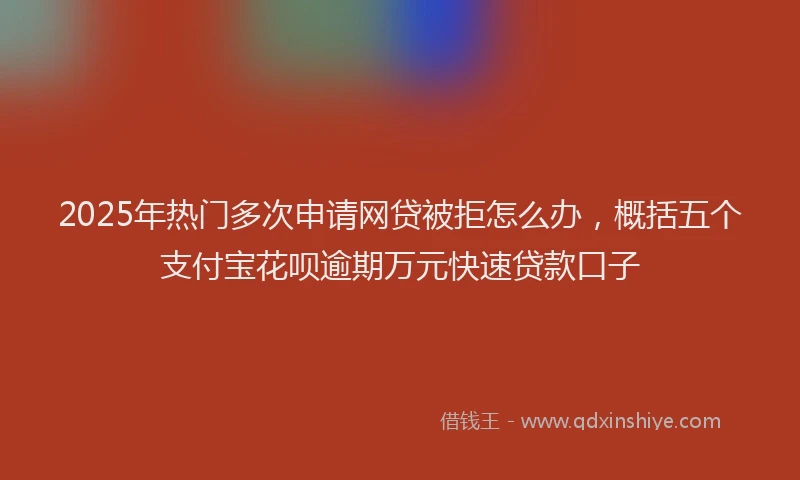 2025年热门多次申请网贷被拒怎么办，概括五个支付宝花呗逾期万元快速贷款口子