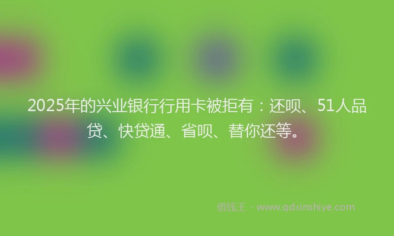 2025年的兴业银行行用卡被拒有：还呗、51人品贷、快贷通、省呗、替你还等。
