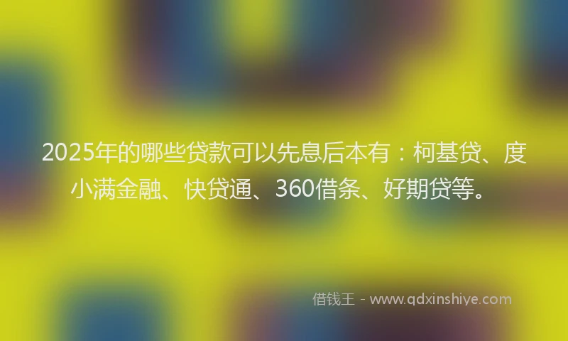 2025年的哪些贷款可以先息后本有：柯基贷、度小满金融、快贷通、360借条、好期贷等。