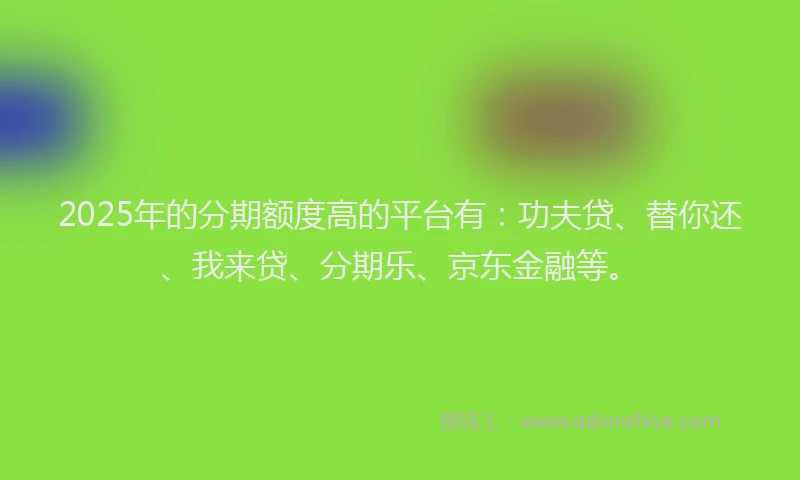 2025年的分期额度高的平台有：功夫贷、替你还、我来贷、分期乐、京东金融等。