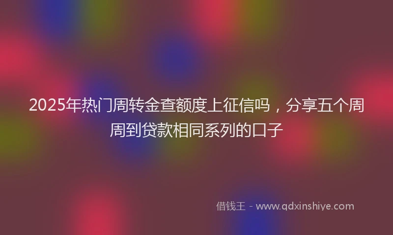 2025年热门周转金查额度上征信吗，分享五个周周到贷款相同系列的口子