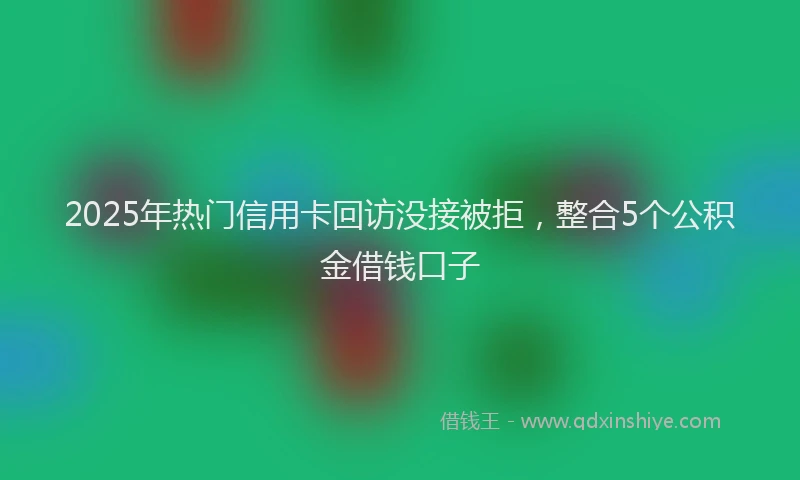 2025年热门信用卡回访没接被拒，整合5个公积金借钱口子