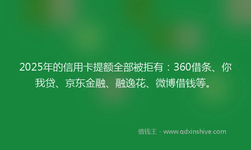 2025年的信用卡提额全部被拒有：360借条、你我贷、京东金融、融逸花、微博借钱等。