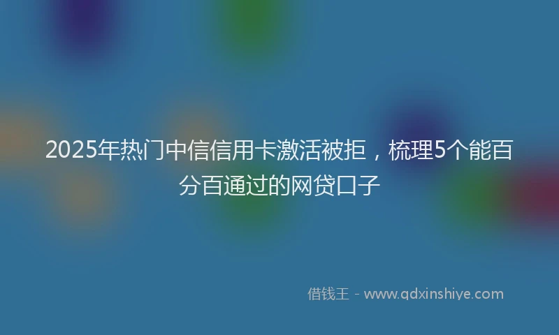 2025年热门中信信用卡激活被拒，梳理5个能百分百通过的网贷口子