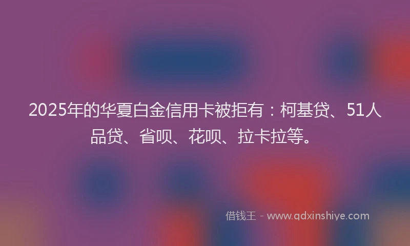 2025年的华夏白金信用卡被拒有：柯基贷、51人品贷、省呗、花呗、拉卡拉等。