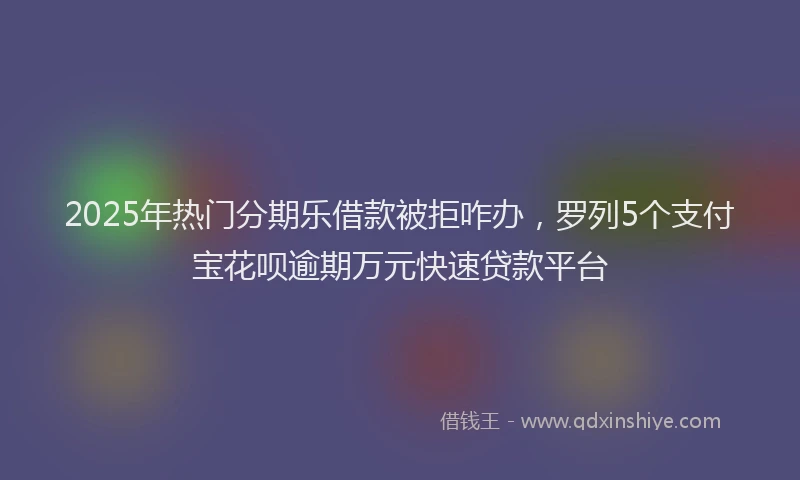 2025年热门分期乐借款被拒咋办，罗列5个支付宝花呗逾期万元快速贷款平台