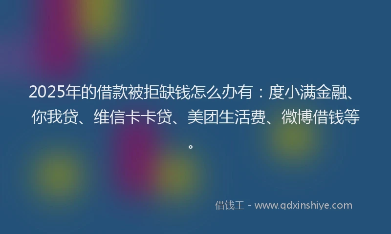 2025年的借款被拒缺钱怎么办有：度小满金融、你我贷、维信卡卡贷、美团生活费、微博借钱等。