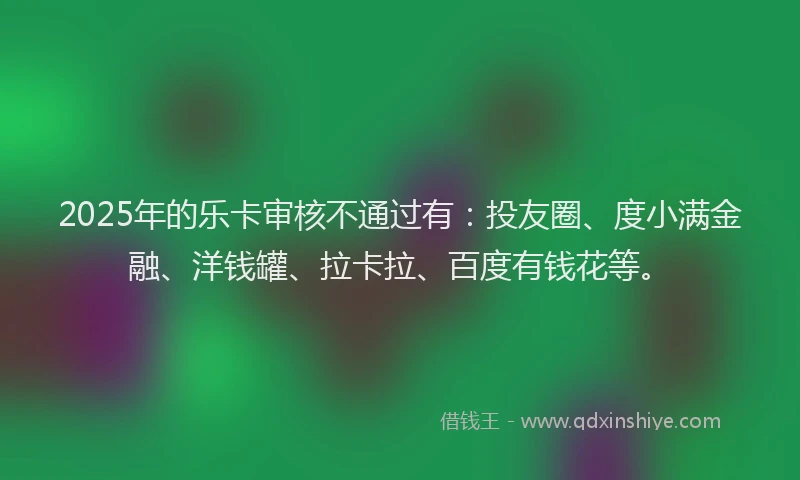 2025年的乐卡审核不通过有：投友圈、度小满金融、洋钱罐、拉卡拉、百度有钱花等。