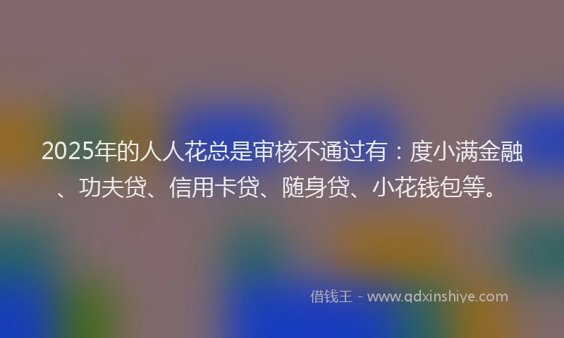 2025年的人人花总是审核不通过有：度小满金融、功夫贷、信用卡贷、随身贷、小花钱包等。