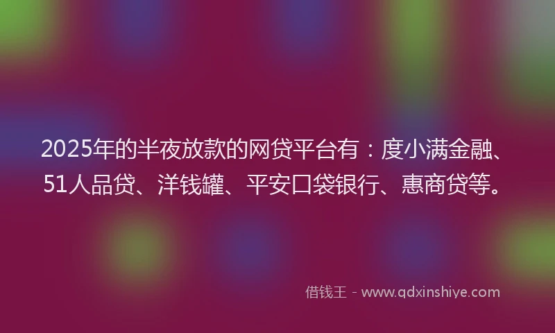 2025年的半夜放款的网贷平台有：度小满金融、51人品贷、洋钱罐、平安口袋银行、惠商贷等。